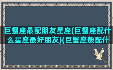 巨蟹座最配朋友星座(巨蟹座配什么星座最好朋友)(巨蟹座般配什么星座)