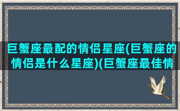 巨蟹座最配的情侣星座(巨蟹座的情侣是什么星座)(巨蟹座最佳情侣)