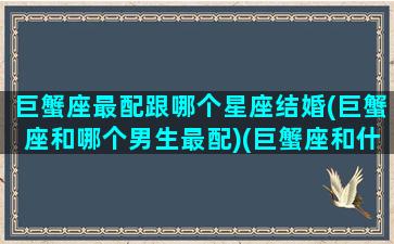 巨蟹座最配跟哪个星座结婚(巨蟹座和哪个男生最配)(巨蟹座和什么男生最配结婚)