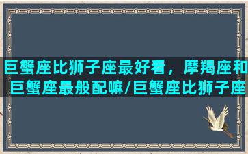 巨蟹座比狮子座最好看，摩羯座和巨蟹座最般配嘛/巨蟹座比狮子座最好看，摩羯座和巨蟹座最般配嘛-我的网站