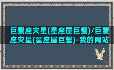 巨蟹座灾星(星座屋巨蟹)/巨蟹座灾星(星座屋巨蟹)-我的网站(巨蟹座2021年必遭遇的劫难)