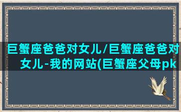 巨蟹座爸爸对女儿/巨蟹座爸爸对女儿-我的网站(巨蟹座父母pk十二星座宝宝)