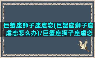 巨蟹座狮子座虐恋(巨蟹座狮子座虐恋怎么办)/巨蟹座狮子座虐恋(巨蟹座狮子座虐恋怎么办)-我的网站