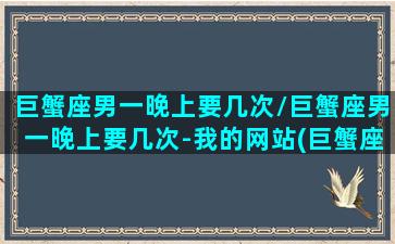 巨蟹座男一晚上要几次/巨蟹座男一晚上要几次-我的网站(巨蟹座男朋友一天没联系我了)