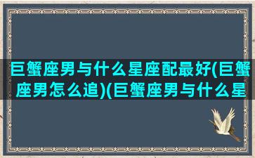 巨蟹座男与什么星座配最好(巨蟹座男怎么追)(巨蟹座男与什么星座最般配)