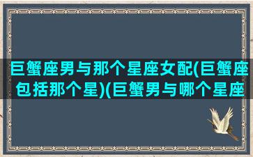 巨蟹座男与那个星座女配(巨蟹座包括那个星)(巨蟹男与哪个星座女最配)