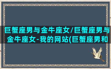 巨蟹座男与金牛座女/巨蟹座男与金牛座女-我的网站(巨蟹座男和金牛座女的爱情能长久吗)