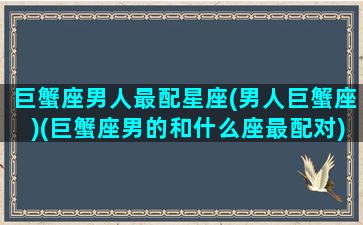 巨蟹座男人最配星座(男人巨蟹座)(巨蟹座男的和什么座最配对)