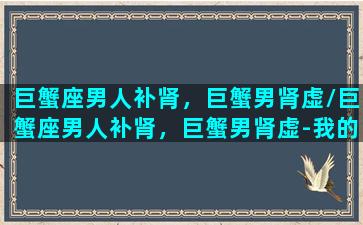 巨蟹座男人补肾，巨蟹男肾虚/巨蟹座男人补肾，巨蟹男肾虚-我的网站