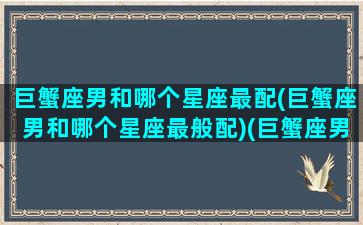 巨蟹座男和哪个星座最配(巨蟹座男和哪个星座最般配)(巨蟹座男与哪个星座最般配)