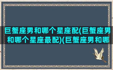 巨蟹座男和哪个星座配(巨蟹座男和哪个星座最配)(巨蟹座男和哪个星座最配做情侣)