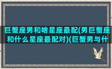 巨蟹座男和啥星座最配(男巨蟹座和什么星座最配对)(巨蟹男与什么星座配对)