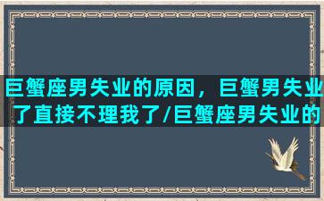 巨蟹座男失业的原因，巨蟹男失业了直接不理我了/巨蟹座男失业的原因，巨蟹男失业了直接不理我了-我的网站