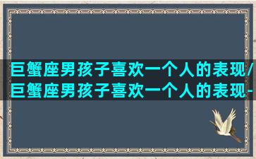 巨蟹座男孩子喜欢一个人的表现/巨蟹座男孩子喜欢一个人的表现-我的网站