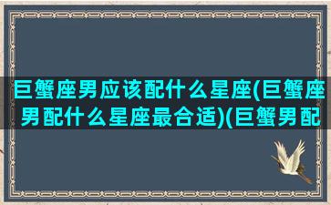 巨蟹座男应该配什么星座(巨蟹座男配什么星座最合适)(巨蟹男配什么星座好)