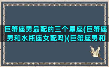 巨蟹座男最配的三个星座(巨蟹座男和水瓶座女配吗)(巨蟹座男和什么女星座最配)