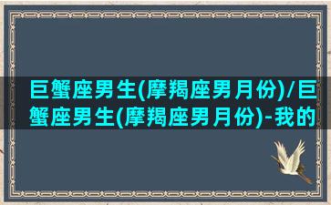 巨蟹座男生(摩羯座男月份)/巨蟹座男生(摩羯座男月份)-我的网站(巨蟹摩羯座是什么动物)