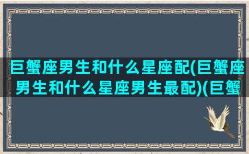 巨蟹座男生和什么星座配(巨蟹座男生和什么星座男生最配)(巨蟹座男生和什么星座最配(5个以上)