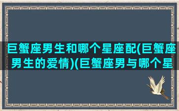 巨蟹座男生和哪个星座配(巨蟹座男生的爱情)(巨蟹座男与哪个星座最配)