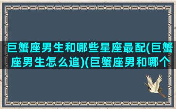 巨蟹座男生和哪些星座最配(巨蟹座男生怎么追)(巨蟹座男和哪个星座最配最好)