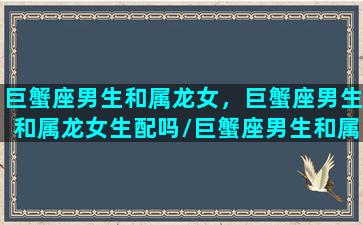 巨蟹座男生和属龙女，巨蟹座男生和属龙女生配吗/巨蟹座男生和属龙女，巨蟹座男生和属龙女生配吗-我的网站