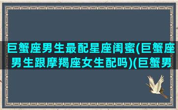 巨蟹座男生最配星座闺蜜(巨蟹座男生跟摩羯座女生配吗)(巨蟹男生和什么星座配)