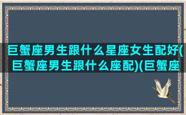 巨蟹座男生跟什么星座女生配好(巨蟹座男生跟什么座配)(巨蟹座的男生跟什么星座的女生最配)