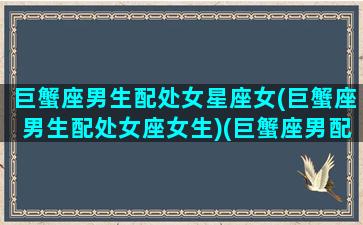 巨蟹座男生配处女星座女(巨蟹座男生配处女座女生)(巨蟹座男配处女座女合适吗)