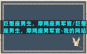 巨蟹座男生，摩羯座男军官/巨蟹座男生，摩羯座男军官-我的网站