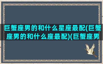 巨蟹座男的和什么星座最配(巨蟹座男的和什么座最配)(巨蟹座男与什么星座最般配)