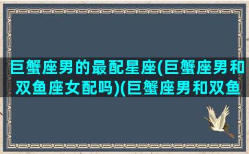 巨蟹座男的最配星座(巨蟹座男和双鱼座女配吗)(巨蟹座男和双鱼座女相配吗)