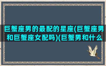 巨蟹座男的最配的星座(巨蟹座男和巨蟹座女配吗)(巨蟹男和什么座最配排名)