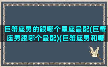 巨蟹座男的跟哪个星座最配(巨蟹座男跟哪个最配)(巨蟹座男和哪个星座配)