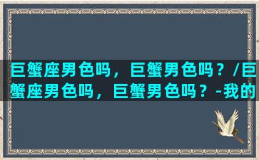 巨蟹座男色吗，巨蟹男色吗？/巨蟹座男色吗，巨蟹男色吗？-我的网站(巨蟹座男生很色吗)