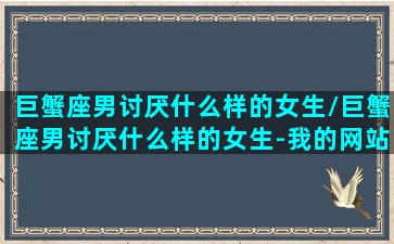 巨蟹座男讨厌什么样的女生/巨蟹座男讨厌什么样的女生-我的网站