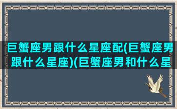 巨蟹座男跟什么星座配(巨蟹座男跟什么星座)(巨蟹座男和什么星座合适)