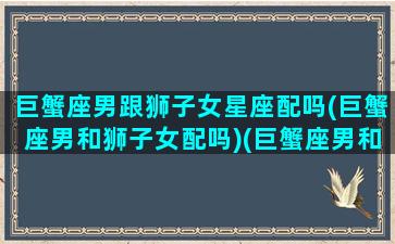 巨蟹座男跟狮子女星座配吗(巨蟹座男和狮子女配吗)(巨蟹座男和狮子座女适合做夫妻吗)