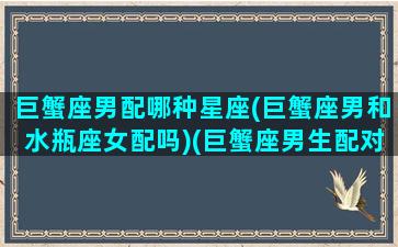 巨蟹座男配哪种星座(巨蟹座男和水瓶座女配吗)(巨蟹座男生配对星座女水瓶座)