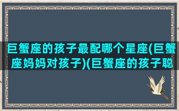 巨蟹座的孩子最配哪个星座(巨蟹座妈妈对孩子)(巨蟹座的孩子聪明吗)