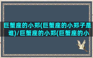 巨蟹座的小郑(巨蟹座的小郑子是谁)/巨蟹座的小郑(巨蟹座的小郑子是谁)-我的网站