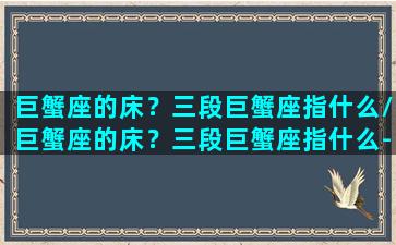 巨蟹座的床？三段巨蟹座指什么/巨蟹座的床？三段巨蟹座指什么-我的网站