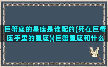 巨蟹座的星座是谁配的(死在巨蟹座手里的星座)(巨蟹星座和什么星座配)