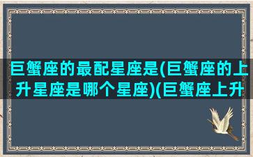 巨蟹座的最配星座是(巨蟹座的上升星座是哪个星座)(巨蟹座上升还是巨蟹)