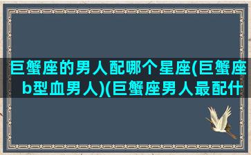 巨蟹座的男人配哪个星座(巨蟹座b型血男人)(巨蟹座男人最配什么座)