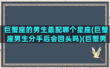 巨蟹座的男生最配哪个星座(巨蟹座男生分手后会回头吗)(巨蟹男生配什么星座配对)