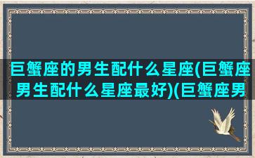 巨蟹座的男生配什么星座(巨蟹座男生配什么星座最好)(巨蟹座男人配什么星座的女人)