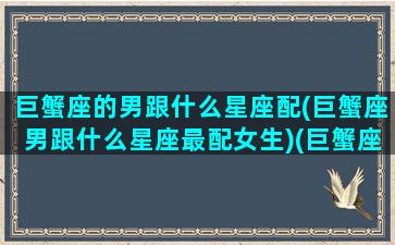 巨蟹座的男跟什么星座配(巨蟹座男跟什么星座最配女生)(巨蟹座男与哪个星座最般配)