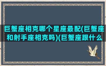 巨蟹座相克哪个星座最配(巨蟹座和射手座相克吗)(巨蟹座跟什么星座相克)