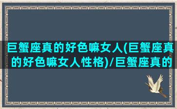 巨蟹座真的好色嘛女人(巨蟹座真的好色嘛女人性格)/巨蟹座真的好色嘛女人(巨蟹座真的好色嘛女人性格)-我的网站