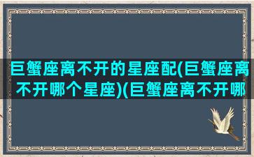 巨蟹座离不开的星座配(巨蟹座离不开哪个星座)(巨蟹座离不开哪种女人)